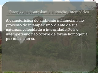 A característica do ambiente influenciam no
processo do intemperismo, diante de sua
natureza, velocidade e intensidade. Pois o
intemperismo não ocorre de forma homogenia
por toda a terra.
 