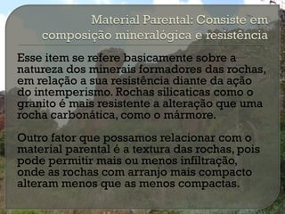 Esse item se refere basicamente sobre a
natureza dos minerais formadores das rochas,
em relação a sua resistência diante da ação
do intemperismo. Rochas silicaticas como o
granito é mais resistente a alteração que uma
rocha carbonática, como o mármore.
Outro fator que possamos relacionar com o
material parental é a textura das rochas, pois
pode permitir mais ou menos infiltração,
onde as rochas com arranjo mais compacto
alteram menos que as menos compactas.
 