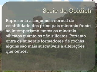 Representa a sequencia normal de
estabilidade dos principais minerais frente
ao intemperismo tantos os minerais
silicatos quanto os não silicatos. Portanto
entra os minerais formadores de rochas
alguns são mais suscetíveis a alterações
que outros.
 