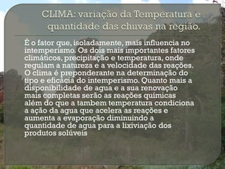 É o fator que, isoladamente, mais influencia no
intemperismo. Os dois mais importantes fatores
climáticos, precipitação e temperatura, onde
regulam a natureza e a velocidade das reações.
O clima é preponderante na determinação do
tipo e eficácia do intemperismo. Quanto mais a
disponibilidade de agua e a sua renovação
mais completas serão as reações químicas
além do que a tambem temperatura condiciona
a ação da agua que acelera as reações e
aumenta a evaporação diminuindo a
quantidade de agua para a lixiviação dos
produtos solúveis
 