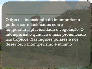 O tipo e a intensidade do intemperismo
podem ser relacionados com a
temperatura, pluviosidade e vegetação. O
intemperismo químico é mais pronunciado
nos trópicos. Nas regiões polares e nos
desertos, o intemperismo é mínimo
 