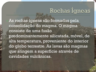  As rochas ígneas são formadas pela
 consolidação do magma. O magma
 consiste de uma fusão
 predominantemente silicatada, móvel, de
 alta temperatura, proveniente do interior
 do globo terrestre. As lavas são magmas
 que atingem a superfície através de
 cavidades vulcânicas.
 