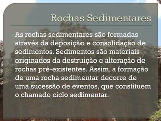  Asrochas sedimentares são formadas
 através da deposição e consolidação de
 sedimentos. Sedimentos são materiais
 originados da destruição e alteração de
 rochas pré-existentes. Assim, a formação
 de uma rocha sedimentar decorre de
 uma sucessão de eventos, que constituem
 o chamado ciclo sedimentar.
 
