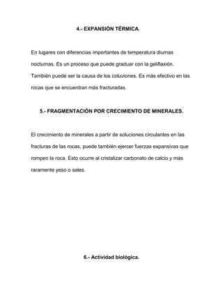 4.- EXPANSIÓN TÉRMICA.



En lugares con diferencias importantes de temperatura diurnas

nocturnas. Es un proceso que puede graduar con la geliflaxión.

También puede ser la causa de los coluviones. Es más efectivo en las

rocas que se encuentran más fracturadas.



   5.- FRAGMENTACIÓN POR CRECIMIENTO DE MINERALES.



El crecimiento de minerales a partir de soluciones circulantes en las

fracturas de las rocas, puede también ejercer fuerzas expansivas que

rompen la roca. Esto ocurre al cristalizar carbonato de calcio y más

raramente yeso o sales.




                       6.- Actividad biológica.
 