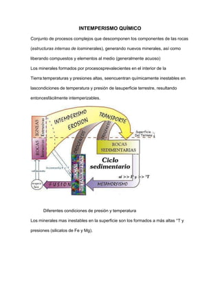 INTEMPERISMO QUÍMICO

Conjunto de procesos complejos que descomponen los componentes de las rocas

(estructuras internas de losminerales), generando nuevos minerales, así como

liberando compuestos y elementos al medio (generalmente acuoso)

Los minerales formados por procesosprevalecientes en el interior de la

Tierra:temperaturas y presiones altas, seencuentran químicamente inestables en

lascondiciones de temperatura y presión de lasuperficie terrestre, resultando

entoncesfácilmente intemperizables.




                                                                  Soluciones


      Diferentes condiciones de presión y temperatura

Los minerales mas inestables en la superficie son los formados a más altas °T y

presiones (silicatos de Fe y Mg).
 