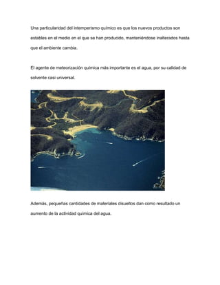Una particularidad del intemperismo químico es que los nuevos productos son

estables en el medio en el que se han producido, manteniéndose inalterados hasta

que el ambiente cambia.



El agente de meteorización química más importante es el agua, por su calidad de

solvente casi universal.




Además, pequeñas cantidades de materiales disueltos dan como resultado un

aumento de la actividad química del agua.
 