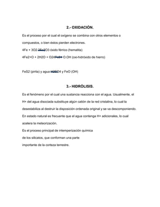 2.- OXIDACIÓN.

Es el proceso por el cual el oxígeno se combina con otros elementos o

compuestos, o bien éstos pierden electrones.

4Fe + 3O2 2Fe2O3 óxido férrico (hematita)

4Fe2+O + 2H2O + O24Fe3+ O.OH (oxi-hidróxido de hierro)



FeS2 (pirita) y agua H2SO4 y FeO (OH)



                                3.- HIDRÓLISIS.

Es el fenómeno por el cual una sustancia reacciona con el agua. Usualmente, el

H+ del agua disociada substituye algún catión de la red cristalina, lo cual la

desestabiliza al destruir la disposición ordenada original y se va descomponiendo.

En estado natural es frecuente que el agua contenga H+ adicionales, lo cual

acelera la meteorización.

Es el proceso principal de intemperización química

de los silicatos, que conforman una parte

importante de la corteza terrestre.
 