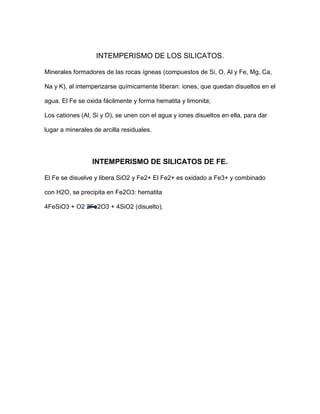 INTEMPERISMO DE LOS SILICATOS.

Minerales formadores de las rocas ígneas (compuestos de Si, O, Al y Fe, Mg, Ca,

Na y K), al intemperizarse químicamente liberan: iones, que quedan disueltos en el

agua. El Fe se oxida fácilmente y forma hematita y limonita;

Los cationes (Al, Si y O), se unen con el agua y iones disueltos en ella, para dar

lugar a minerales de arcilla residuales.




                 INTEMPERISMO DE SILICATOS DE FE.

El Fe se disuelve y libera SiO2 y Fe2+ El Fe2+ es oxidado a Fe3+ y combinado

con H2O, se precipita en Fe2O3: hematita

4FeSiO3 + O2 2Fe2O3 + 4SiO2 (disuelto).
 