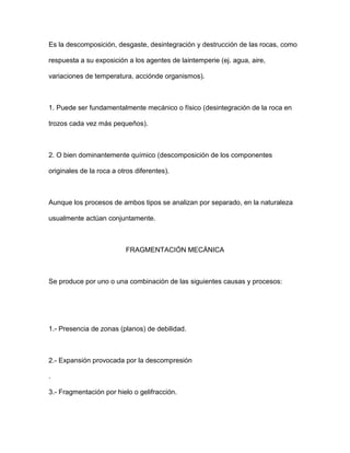 Es la descomposición, desgaste, desintegración y destrucción de las rocas, como

respuesta a su exposición a los agentes de laintemperie (ej. agua, aire,

variaciones de temperatura, acciónde organismos).



1. Puede ser fundamentalmente mecánico o físico (desintegración de la roca en

trozos cada vez más pequeños).



2. O bien dominantemente químico (descomposición de los componentes

originales de la roca a otros diferentes).



Aunque los procesos de ambos tipos se analizan por separado, en la naturaleza

usualmente actúan conjuntamente.



                          FRAGMENTACIÓN MECÁNICA



Se produce por uno o una combinación de las siguientes causas y procesos:




1.- Presencia de zonas (planos) de debilidad.



2.- Expansión provocada por la descompresión

.

3.- Fragmentación por hielo o gelifracción.
 