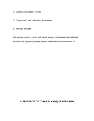 4.- Expansión/contracción térmica



5.- Fragmentación por crecimiento de minerales.



6.- Actividad biológica.



Los agentes erosivos -viento, hielo glaciar y aguas corrientesvan retirando más

fácilmente los fragmentos que se originan de la fragmentación mecánica. ⇒




        1.- PRESENCIA DE ZONAS (PLANOS) DE DEBILIDAD.
 