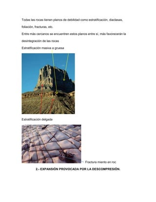 Todas las rocas tienen planos de debilidad como estratificación, diaclasas,

foliación, fracturas, etc.

Entre más cercanos se encuentren estos planos entre sí, más favorecerán la

desintegración de las rocas

Estratificación masiva a gruesa




Estratificación delgada




                                               Fractura miento en roc

           2.- EXPANSIÓN PROVOCADA POR LA DESCOMPRESIÓN.
 