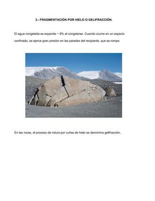 3.- FRAGMENTACIÓN POR HIELO O GELIFRACCIÓN.



El agua congelada se expande ~ 9% al congelarse. Cuando ocurre en un espacio

confinado, se ejerce gran presión en las paredes del recipiente, que se rompe.




En las rocas, el proceso de rotura por cuñas de hielo se denomina gelifracción.
 
