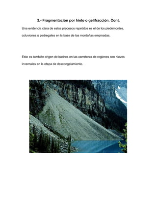 3.- Fragmentación por hielo o gelifracción. Cont.

Una evidencia clara de estos procesos repetidos es el de los piedemontes,

coluviones o pedregales en la base de las montañas empinadas.




Esto es también origen de baches en las carreteras de regiones con nieves

invernales en la etapa de descongelamiento.
 