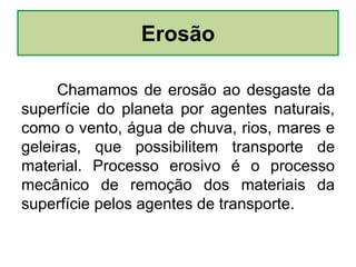 Erosão
Chamamos de erosão ao desgaste da
superfície do planeta por agentes naturais,
como o vento, água de chuva, rios, mares e
geleiras, que possibilitem transporte de
material. Processo erosivo é o processo
mecânico de remoção dos materiais da
superfície pelos agentes de transporte.
 