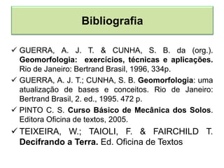  GUERRA, A. J. T. & CUNHA, S. B. da (org.).
Geomorfologia: exercícios, técnicas e aplicações.
Rio de Janeiro: Bertrand Brasil, 1996, 334p.
 GUERRA, A. J. T.; CUNHA, S. B. Geomorfologia: uma
atualização de bases e conceitos. Rio de Janeiro:
Bertrand Brasil, 2. ed., 1995. 472 p.
 PINTO C. S. Curso Básico de Mecânica dos Solos.
Editora Oficina de textos, 2005.
 TEIXEIRA, W.; TAIOLI, F. & FAIRCHILD T.
Decifrando a Terra. Ed. Oficina de Textos
Bibliografia
 