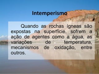 Intemperismo
Quando as rochas ígneas são
expostas na superfície, sofrem a
ação de agentes como a água, as
variações de temperatura,
mecanismos de oxidação, entre
outros.
 
