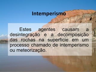 Intemperismo
Estes agentes causam a
desintegração e a decomposição
das rochas na superfície em um
processo chamado de intemperismo
ou meteorização.
 