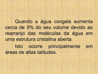 Quando a água congela aumenta
cerca de 9% do seu volume devido ao
rearranjo das moléculas da água em
uma estrutura cristalina aberta.
Isto ocorre principalmente em
áreas de altas latitudes.
 