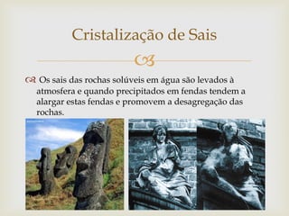 
 Os sais das rochas solúveis em água são levados à
atmosfera e quando precipitados em fendas tendem a
alargar estas fendas e promovem a desagregação das
rochas.
Cristalização de Sais
 