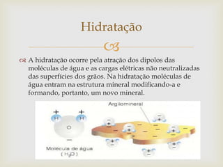 
 A hidratação ocorre pela atração dos dipolos das
moléculas de água e as cargas elétricas não neutralizadas
das superfícies dos grãos. Na hidratação moléculas de
água entram na estrutura mineral modificando-a e
formando, portanto, um novo mineral.
Hidratação
 