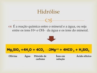 
 É a reação química entre o mineral e a água, ou seja
entre os íons H+ e OH- da água e os íons do mineral.
Hidrólise
Olivina Água Dióxido de Íons em Ácido silícico
carbono solução
 
