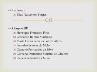 
 Professor:
 Elias Nascentes Borges
 Grupo GB1:
 Henrique Francisco Pires
 Leonardo Ramos Machado
 Maria Laura Ferreira Soares Alves
 Leandro Esteves de Melo
 Gustavo Fernandes da Silva
 Giovana Damianna Martins de Oliveira
 Izabela Fernandes e Silva.
 