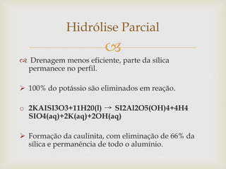 
 Drenagem menos eficiente, parte da sílica
permanece no perfil.
 100% do potássio são eliminados em reação.
o 2KAISI3O3+11H20(l) SI2Al2O5(OH)4+4H4
SIO4(aq)+2K(aq)+2OH(aq)
 Formação da caulinita, com eliminação de 66% da
sílica e permanência de todo o alumínio.
Hidrólise Parcial
 