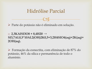 
 Parte do potássio não é eliminado em solução.
o 2,3KAISI3O8 + 8,4H20
SI3,7AL0,3º10AL2(OH)2K0,3+3,2H4SIO4(aq)+2K(aq)+
2OH(aq).
 Formação da esmectita, com eliminação de 87% do
potássio, 46% da sílica e permanência de todo o
alumínio.
Hidrólise Parcial
 