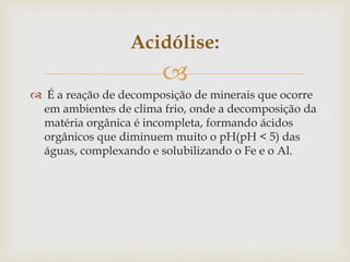 
Acidólise:
 É a reação de decomposição de minerais que ocorre
em ambientes de clima frio, onde a decomposição da
matéria orgânica é incompleta, formando ácidos
orgânicos que diminuem muito o pH(pH < 5) das
águas, complexando e solubilizando o Fe e o Al.
 