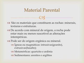 
 São os materiais que constituem as rochas: minerais,
texturas e estruturas.
 De acordo com mineral de origem, a rocha pode
estar mais ou menos suscetível as alterações
intempéricas.
 Pode ser de origem orgânica ou mineral.
 Ígneas ou magmáticas: intrusivas(granito),
extrusivas(basalto);
 Metamórficas: quartzito e ardósia
 Sedimentares: arenitos e argilitos
Material Parental
 