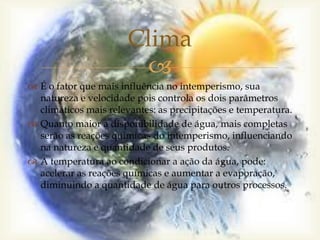
Clima
 É o fator que mais influência no intemperismo, sua
natureza e velocidade pois controla os dois parâmetros
climáticos mais relevantes: as precipitações e temperatura.
 Quanto maior a disponibilidade de água, mais completas
serão as reações químicas do intemperismo, influenciando
na natureza e quantidade de seus produtos.
 A temperatura ao condicionar a ação da água, pode:
acelerar as reações químicas e aumentar a evaporação,
diminuindo a quantidade de água para outros processos.
 