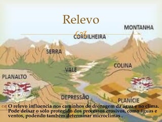 
 O relevo influencia nos caminhos de drenagem da água e no clima.
Pode deixar o solo protegido dos processos erosivos, como águas e
ventos, podendo também determinar microclimas .
Relevo
 