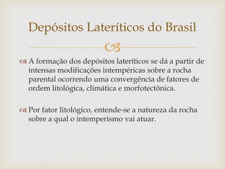 
 A formação dos depósitos lateríticos se dá a partir de
intensas modificações intempéricas sobre a rocha
parental ocorrendo uma convergência de fatores de
ordem litológica, climática e morfotectônica.
 Por fator litológico, entende-se a natureza da rocha
sobre a qual o intemperismo vai atuar.
Depósitos Lateríticos do Brasil
 