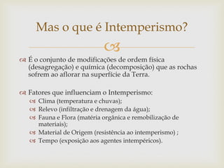 
 É o conjunto de modificações de ordem física
(desagregação) e química (decomposição) que as rochas
sofrem ao aflorar na superfície da Terra.
 Fatores que influenciam o Intemperismo:
 Clima (temperatura e chuvas);
 Relevo (infiltração e drenagem da água);
 Fauna e Flora (matéria orgânica e remobilização de
materiais);
 Material de Origem (resistência ao intemperismo) ;
 Tempo (exposição aos agentes intempéricos).
Mas o que é Intemperismo?
 