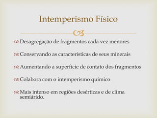
 Desagregação de fragmentos cada vez menores
 Conservando as características de seus minerais
 Aumentando a superfície de contato dos fragmentos
 Colabora com o intemperismo químico
 Mais intenso em regiões desérticas e de clima
semiárido.
Intemperismo Físico
 