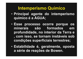 Intemperismo Químico
• Principal agente do intemperismo
  químico é a ÁGUA;
• Esse processo ocorre porque os
  minerais     são    formados     em
  profundidade, no interior da Terra e
  , com isso, se tornam instáveis sob
  condições superficiais terrestres;
• Estabilidade é, geralmente, oposta
  a série de reações de Bowen.
 