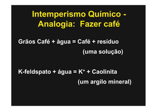 Intemperismo Químico -
      Analogia: Fazer café

Grãos Café + àgua = Café + resíduo
                      (uma solução)


K-feldspato + água = K+ + Caolinita
                     (um argilo mineral)
 