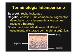 Terminologia Intemperismo
Bedrock: rocha inalterada
Regolio: constitui uma camada de fragmentos
 de rocha e rocha levemente alterada que
 reveste o Bedrock
Solos: uma camada de mineral alterado,
 usualmente misturado com matéria orgânica.
                                  Solo


    Regolito

                                 Bedrock
 