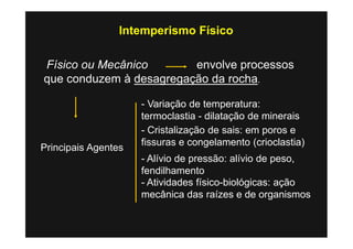 Intemperismo Físico

Físico ou Mecânico       envolve processos
que conduzem à desagregação da rocha.

                     - Variação de temperatura:
                     termoclastia - dilatação de minerais
                     - Cristalização de sais: em poros e
                     fissuras e congelamento (crioclastia)
Principais Agentes
                     - Alívio de pressão: alívio de peso,
                     fendilhamento
                     - Atividades físico-biológicas: ação
                     mecânica das raízes e de organismos
 