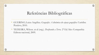 Referências Bibliográficas
• GUERINO, Luiza Angélica. Geografia: A dinâmica do espaço geográfico. Curitiba:
Positivo, 2010.
• TEIXEIRA, Wilson. at al (org.). Decifrando a Terra. 2ª Ed. São: Companhia
Editora nacional, 2009.
 
