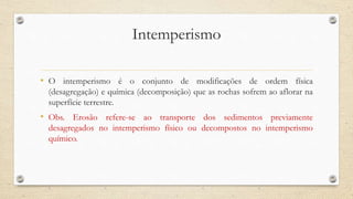 Intemperismo
• O intemperismo é o conjunto de modificações de ordem física
(desagregação) e química (decomposição) que as rochas sofrem ao aflorar na
superfície terrestre.
• Obs. Erosão refere-se ao transporte dos sedimentos previamente
desagregados no intemperismo físico ou decompostos no intemperismo
químico.
 