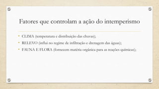 Fatores que controlam a ação do intemperismo
• CLIMA (temperatura e distribuição das chuvas);
• RELEVO (influi no regime de infiltração e drenagem das águas);
• FAUNA E FLORA (fornecem matéria orgânica para as reações químicas);
 
