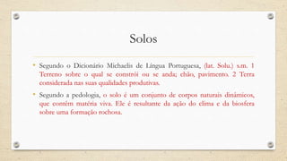 Solos
• Segundo o Dicionário Michaelis de Língua Portuguesa, (lat. Solu.) s.m. 1
Terreno sobre o qual se constrói ou se anda; chão, pavimento. 2 Terra
considerada nas suas qualidades produtivas.
• Segundo a pedologia, o solo é um conjunto de corpos naturais dinâmicos,
que contêm matéria viva. Ele é resultante da ação do clima e da biosfera
sobre uma formação rochosa.
 