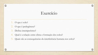 Exercício
1. O que é solo?
2. O que é pedogênese?
3. Defina intemperismo?
4. Qual é a relação entre clima e formação dos solos?
5. Quais são as consequências da interferência humana nos solos?
 