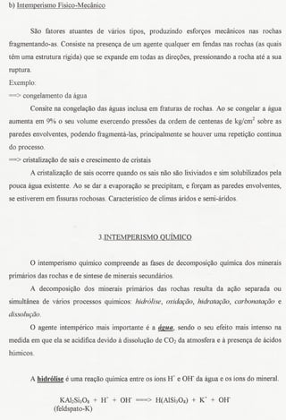 b) Intemperismo Fisico-Medinico


         Sao fatores atuantes de varios tipos, produzindo esfon;os medinicos nas rochas
fragmentando-as. Consiste na presenya de urn agente qualquer em fendas nas rochas (as quais
tern uma estrutura rigida) que se expande em todas as direyoes, pressionando a rocha ate a sua
ruptura.
Exemplo:
==> congelamento da agua
         Consite na congelayao das aguas inclusa em fraturas de rochas. Ao se congelar a agua
aumenta em 9% 0 seu volume exercendo pressoes da ordem de centenas de kg/cm2 sobre as
paredes envolventes, podendo fragmenta-las, principalmente se houver uma repetiyao continua
do processo.
==> cristalizayao de sais e crescimento de cristais
        A cristalizayao de sais ocorre quando os sais nao saDlixiviados e sim solubilizadospela
pouca agua existente. Ao se dar a evaporayao se precipitam, e forCtam paredes envolventes,
                                                                     as
se estiverem em fissuras rochosas. Caracteristico de climas aridos e semi-aridos.




                                3.INTEMPERISMO QuiMICO


        0 intemperismo quimico compreende as fases de decomposiCtaoquimica dos minerais
primarios das rochas e de sintese de minerais secundarios.
        A decomposiyao dos minerais primarios das rochas resulta da aCtaoseparada ou
simulHineade varios processos quimicos: hidr6lise, oxiooc;ao,hidratac;ao, carbonatac;ao e
dissoluc;ao.

        0 agente intemperico mais importante e a aJ!ua,.sendo 0 seu efeito mais intenso na
medida em que ela se acidificadevido it dissoluyao de CO2da atmosfera e it presenya de acidos
humicos.


        A hidrolise e uma reayao quimica entre os ions Ir e Off da agua e os ions do mineral.

                  KAhShOs + Ir + OH- ===> H(AlShOs) + K+ + OH-
                (feldspato-K)
 