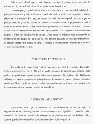 0 bicarbonato de calcio e cerca de 30 vezes mais soluvel em agua que 0 carbonato de
calcio (calcita), intensificandodessa forma a dissolw;ao dos calcarios.
       Na decomposiyao quimica das rochas observa-se que a taxa de mobilidade relativa dos
principais elementos quimicos decresce a partir do calcio e s6dio para magnesio, potassio,
silicio, ferro e aluminio. Por isso, as rochas que estao se decompondo tendem a perder
principalmente os primeiros, e mostram urn relativo enriquecimento nas proporyoes de 6xidos
de ferro, aluminio e silicio. Em termos mineral6gicos essas caracteristicas quimicas controlam
a sequencia de intemperismo dos minerais petrograficos. Essa sequencia e essencialmente
inversa it ordem de cristalizayao de Bowen. Desse modo os minerais mais susceptiveis ao
intemperismo saDaqueles que se situam no topo da serie, enquanto os mais resistentes situam-
se gradativamente mais abaixo na serie. 0 quartzo e extremamente resistente (e 0 mineral
comum mais resistente que ha).




                            4. PRODUTOS DO INTEMPERISMO


       Os produtos do intemperismo quimico consistem de solutos e residuos. Os solutos
incluem principalmente Na, K, Mg e Ca, sendo lixiviados, terminando nos oceanos, onde
podem ser precipitados como rochas sedimentares quimicas. Os residuos saD dificilmente
soluveis em agua e compoem-se principalmente de quartzo e outros minerais primarios
resistentes. Nessa ffayao incluem-se, tambem, os produtos que se formam nos processos de
intemperismo quimico, ou seja, os minerais secundarios.




                              5. INTEMPERISMO BIOLOGICO


       Agrupam-se neste tipo os processos de intemperismo de rochas por ayao de
organismos. 0 papel dos organismos e deterrninado pela sua capacidade de assimilar variso
elementos da rocha em processo de alterayao e, de produzir em seu metabolismo varios
agentes quimicosbastante ativos, como por exemplo os acidos organicos.
 