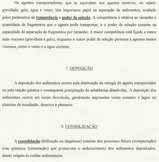 Os agentes transportadores, que se equivalem aos agentes eroslvos, ou seJam:
gravidade, gelo, agua e vento, tern importante papel na separayao de sedimentos, avaliado
pelos parametros de competencia e poder de selecao. A competencia e relativa ao tamanho e
quantidade de ffagmentos que 0 agente pode transportar, e 0 poder de seleyao consiste na
capacidade de separayao de fragmentos por tamanho. A maior competencia esta ligada a meios
mais viscosos (gravidade e gelo), enquanto 0 maior poder de seleyao pertence a agentes menos
viscosos, como 0 vento e a agua corrente.




                                       7. DEPOSI~Ao


       A deposiyao dos sedimentos ocorre pela dirninuiyaoda energia do agente transportador
ou pela reayao quirnicae consequente precipita~ao de substancias dissolvidas. A deposi~ao dos
sedimentos ocorre ern locais favoraveis, geralmente depressoes como oceanos e lagos ou
planicies de inundayao, desertos e pantanos.




                                    8. CONSOLIDA~Ao


       A consolidacao (litificayaoou diagenese) consiste dos processos fisicos (compactayao)
e/ou quirnicos (cimentayao) que promovem 0 endurecimento dos sedimentos depositados,
dando origem as rochas sedimentares.
 