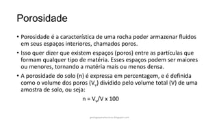 Porosidade
• Porosidade é a característica de uma rocha poder armazenar fluidos
em seus espaços interiores, chamados poros.
• Isso quer dizer que existem espaços (poros) entre as partículas que
formam qualquer tipo de matéria. Esses espaços podem ser maiores
ou menores, tornando a matéria mais ou menos densa.
• A porosidade do solo (n) é expressa em percentagem, e é definida
como o volume dos poros (Vv) dividido pelo volume total (V) de uma
amostra de solo, ou seja:
n = Vv/V x 100
geologiaparatecnicos.blogspot.com

 