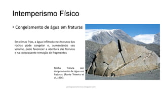 Intemperismo Físico
• Congelamento de água em fraturas
Em climas frios, a água infiltrada nas fraturas das
rochas pode congelar e, aumentando seu
volume, pode favorecer a abertura das fraturas
e na consequente remoção de fragmentos

Rocha
fratura
por
congelamento de água em
fraturas. (Fonte Teixeira et
al, 1996)

geologiaparatecnicos.blogspot.com

 