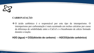 CARBONATAÇÃO
 O ácido carbônico é o responsável por este tipo de intemperismo. O
intemperismo por carbonatação é mais acentuado em rochas calcárias por causa
da diferença de solubilidade entre o CaCo3 e o bicarbonato de cálcio formado
durante a reação.
H2O (água) + CO2(dióxido de carbono) → H2CO3(ácido carbónico)
 